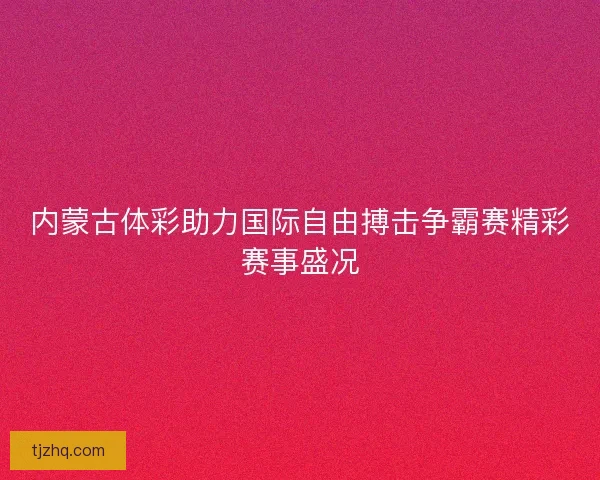 内蒙古体彩助力国际自由搏击争霸赛精彩赛事盛况