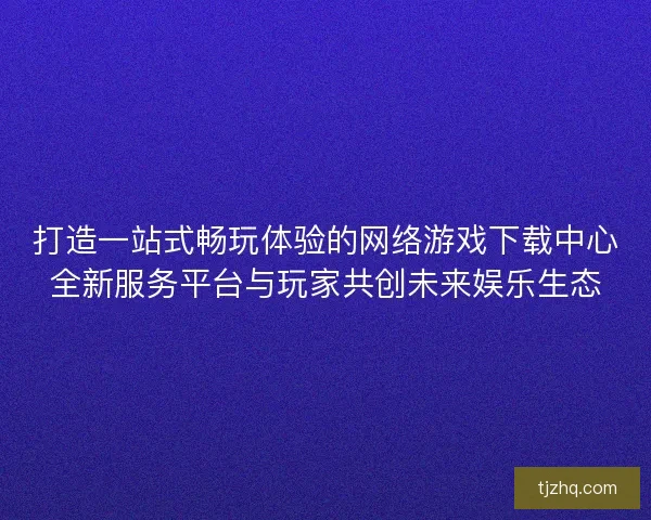打造一站式畅玩体验的网络游戏下载中心全新服务平台与玩家共创未来娱乐生态