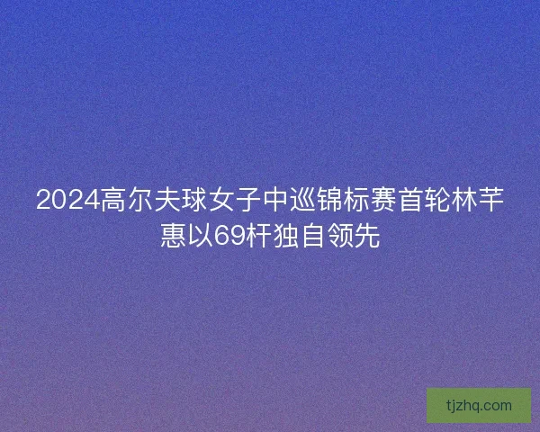 2024高尔夫球女子中巡锦标赛首轮林芊惠以69杆独自领先