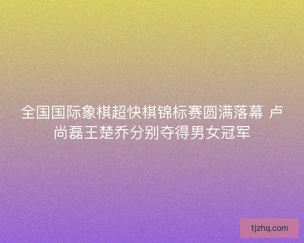 全国国际象棋超快棋锦标赛圆满落幕 卢尚磊王楚乔分别夺得男女冠军