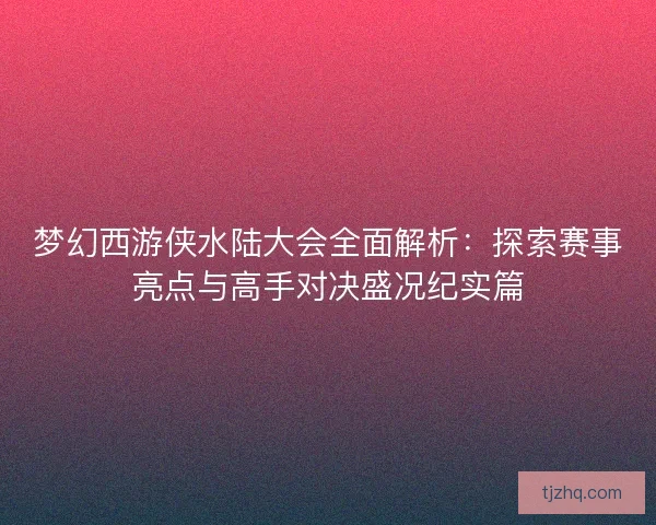 梦幻西游侠水陆大会全面解析：探索赛事亮点与高手对决盛况纪实篇