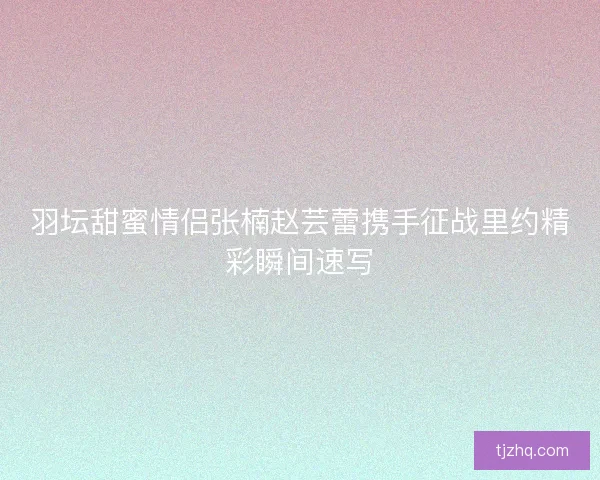 羽坛甜蜜情侣张楠赵芸蕾携手征战里约精彩瞬间速写 羽坛甜蜜情侣张楠赵芸蕾携手征战里约精彩瞬间速写