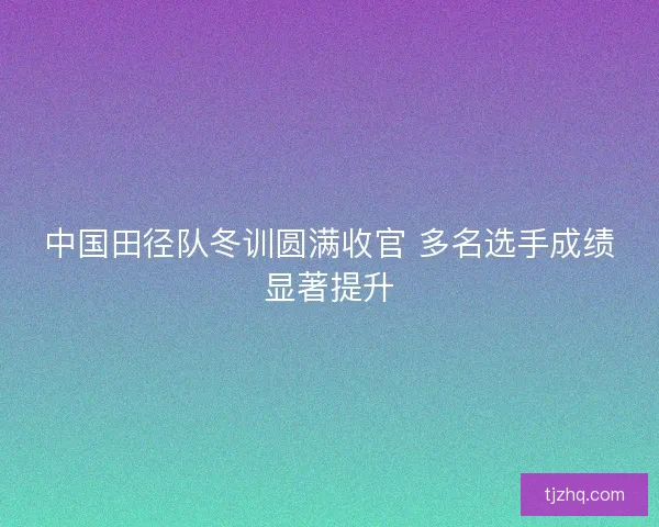 中国田径队冬训圆满收官 多名选手成绩显著提升 中国田径队冬训圆满收官 多名选手成绩显著提升