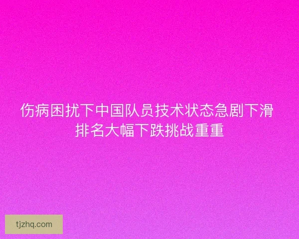 伤病困扰下中国队员技术状态急剧下滑 排名大幅下跌挑战重重 伤病困扰下中国队员技术状态急剧下滑 排名大幅下跌挑战重重
