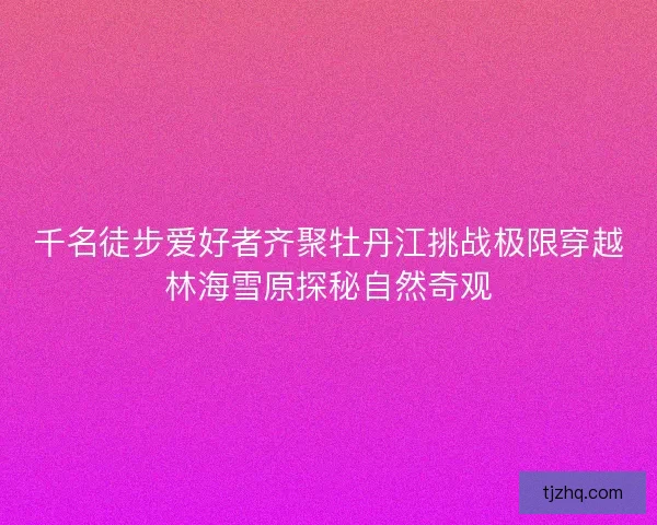 千名徒步爱好者齐聚牡丹江挑战极限穿越林海雪原探秘自然奇观 千名徒步爱好者齐聚牡丹江挑战极限穿越林海雪原探秘自然奇观