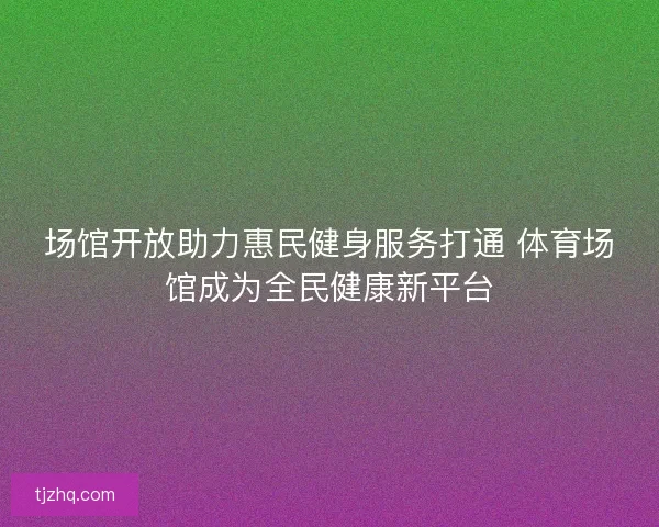 场馆开放助力惠民健身服务打通 体育场馆成为全民健康新平台 场馆开放助力惠民健身服务打通 体育场馆成为全民健康新平台