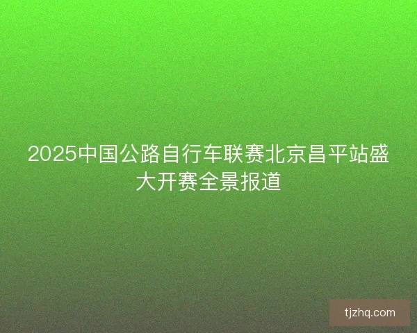 2025中国公路自行车联赛北京昌平站盛大开赛全景报道