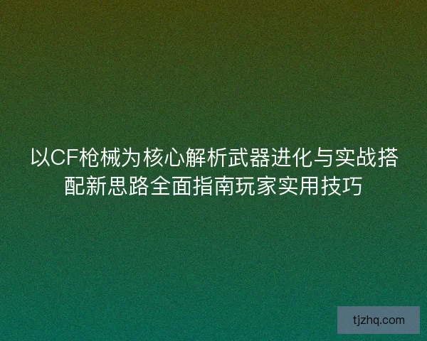 以CF枪械为核心解析武器进化与实战搭配新思路全面指南玩家实用技巧