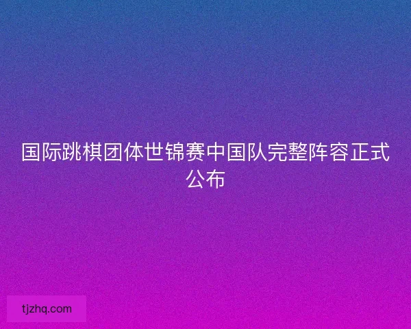 国际跳棋团体世锦赛中国队完整阵容正式公布 国际跳棋团体世锦赛中国队完整阵容正式公布