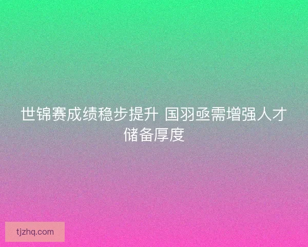 世锦赛成绩稳步提升 国羽亟需增强人才储备厚度 世锦赛成绩稳步提升 国羽亟需增强人才储备厚度