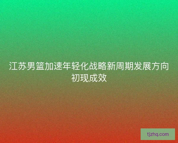 江苏男篮加速年轻化战略新周期发展方向初现成效
