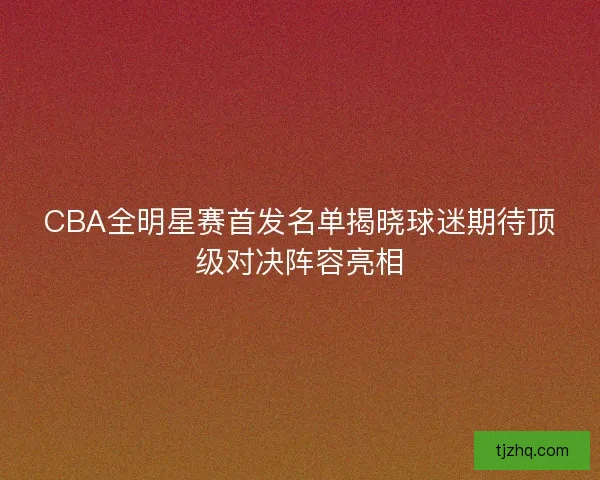 CBA全明星赛首发名单揭晓球迷期待顶级对决阵容亮相