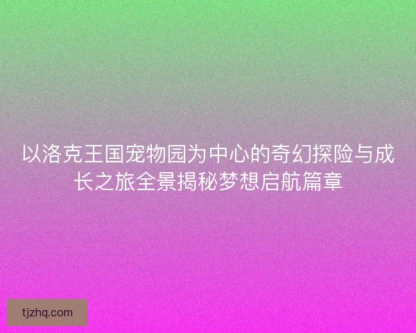 以洛克王国宠物园为中心的奇幻探险与成长之旅全景揭秘梦想启航篇章
