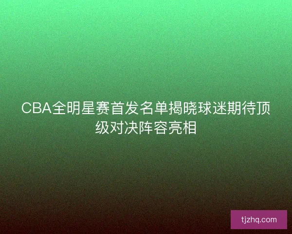CBA全明星赛首发名单揭晓球迷期待顶级对决阵容亮相 CBA全明星赛首发名单揭晓球迷期待顶级对决阵容亮相