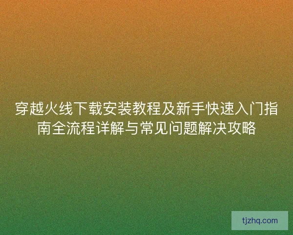 穿越火线下载安装教程及新手快速入门指南全流程详解与常见问题解决攻略 穿越火线下载安装教程及新手快速入门指南全流程详解与常见问题解决攻略