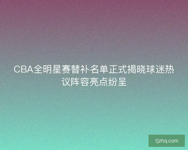 CBA全明星赛替补名单正式揭晓球迷热议阵容亮点纷呈 CBA全明星赛替补名单正式揭晓球迷热议阵容亮点纷呈