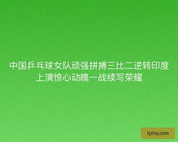 中国乒乓球女队顽强拼搏三比二逆转印度上演惊心动魄一战续写荣耀 中国乒乓球女队顽强拼搏三比二逆转印度上演惊心动魄一战续写荣耀