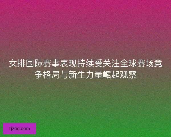 女排国际赛事表现持续受关注全球赛场竞争格局与新生力量崛起观察 女排国际赛事表现持续受关注全球赛场竞争格局与新生力量崛起观察