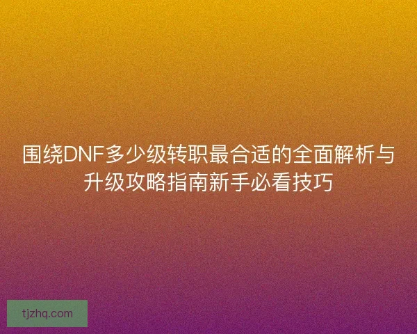 围绕DNF多少级转职最合适的全面解析与升级攻略指南新手必看技巧 围绕DNF多少级转职最合适的全面解析与升级攻略指南新手必看技巧