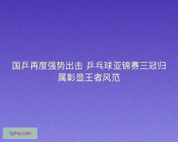 国乒再度强势出击 乒乓球亚锦赛三冠归属彰显王者风范 国乒再度强势出击 乒乓球亚锦赛三冠归属彰显王者风范